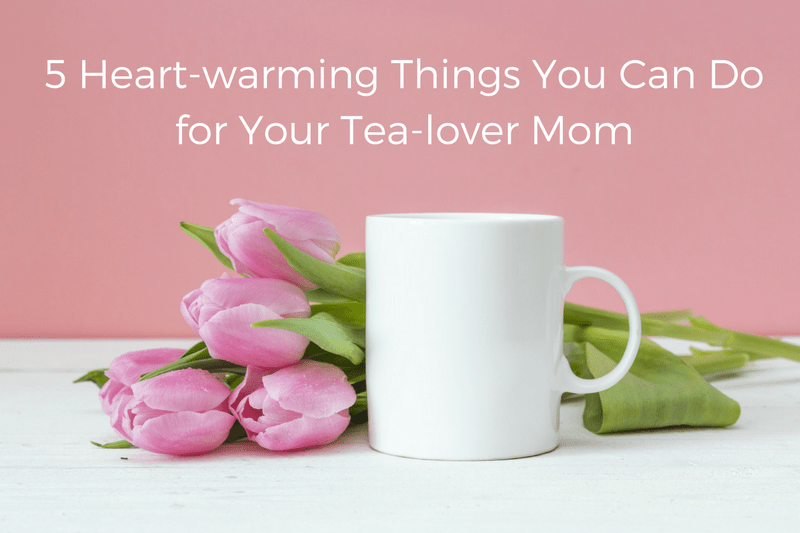 5 Heart-warming Things You can Do for Your Tea-lover Mom